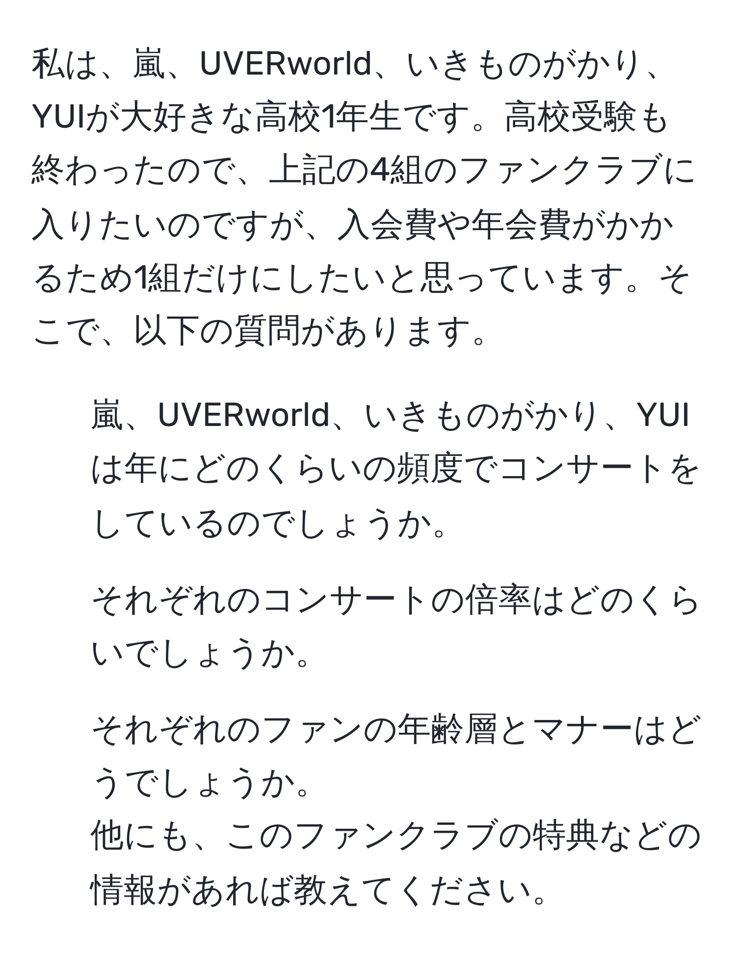 私は、嵐、UVERworld、いきものがかり、YUIが大好きな高校1年生です。高校受験も終わったので、上記の4組のファンクラブに入りたいのですが、入会費や年会費がかかるため1組だけにしたいと思っています。そこで、以下の質問があります。  
1. 嵐、UVERworld、いきものがかり、YUIは年にどのくらいの頻度でコンサートをしているのでしょうか。  
2. それぞれのコンサートの倍率はどのくらいでしょうか。  
3. それぞれのファンの年齢層とマナーはどうでしょうか。  
他にも、このファンクラブの特典などの情報があれば教えてください。