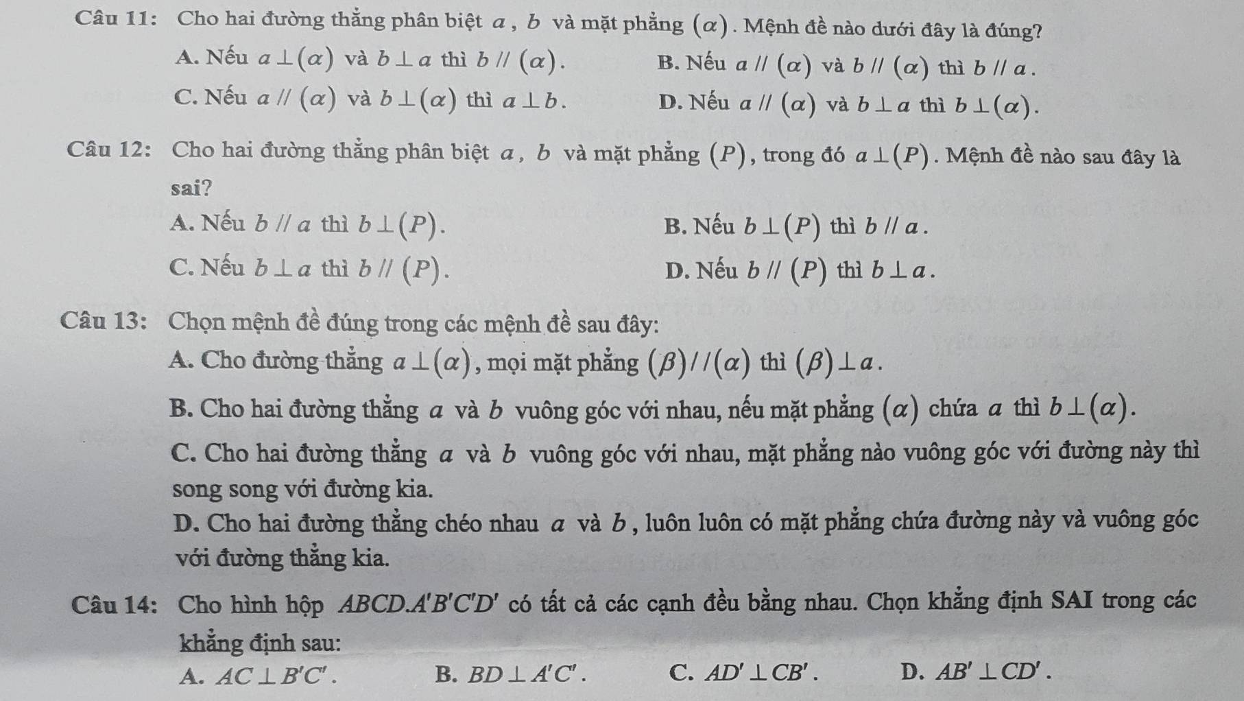 Cho hai đường thẳng phân biệt a , b và mặt phẳng (α). Mệnh đề nào dưới đây là đúng?
A. Nếu a⊥ (alpha ) và b⊥ a thì bparallel (alpha ). B. Nếu aparallel (alpha ) và bparallel (alpha ) thì bparallel a.
C. Nếu aparallel (alpha ) và b⊥ (alpha ) thì a⊥ b. D. Nếu aparallel (alpha ) và b⊥ a thì b⊥ (alpha ).
Câu 12: Cho hai đường thẳng phân biệt a, b và mặt phẳng (P), trong đó a⊥ (P). Mệnh đề nào sau đây là
sai?
A. Nếu bparallel a thì b⊥ (P). B. Nếu b⊥ (P) thì bparallel a.
C. Nếu b⊥ a thì bparallel (P). D. Nếu bparallel (P) thì b⊥ a.
Câu 13: Chọn mệnh đề đúng trong các mệnh đề sau đây:
A. Cho đường thẳng a⊥ (alpha ) , mọi mặt phẳng (beta )//(alpha ) thì (beta )⊥ a.
B. Cho hai đường thẳng a và b vuông góc với nhau, nếu mặt phẳng (α) chứa a thì b⊥ (alpha ).
C. Cho hai đường thẳng a và b vuông góc với nhau, mặt phẳng nào vuông góc với đường này thì
song song với đường kia.
D. Cho hai đường thẳng chéo nhau α và み , luôn luôn có mặt phẳng chứa đường này và vuông góc
với đường thẳng kia.
Câu 14: Cho hình hộp ABCD.. A'B'C'D' có tất cả các cạnh đều bằng nhau. Chọn khẳng định SAI trong các
khẳng định sau:
A. AC⊥ B'C'. B. BD⊥ A'C'. C. AD'⊥ CB'. D. AB'⊥ CD'.