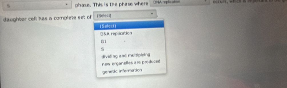 phase. This is the phase where DNA replication occurs, which is import ant to 
daughter cell has a complete set of (Select)
(Select)
DNA replication
G1
s
dividing and multiplying
new organelles are produced
genetic information