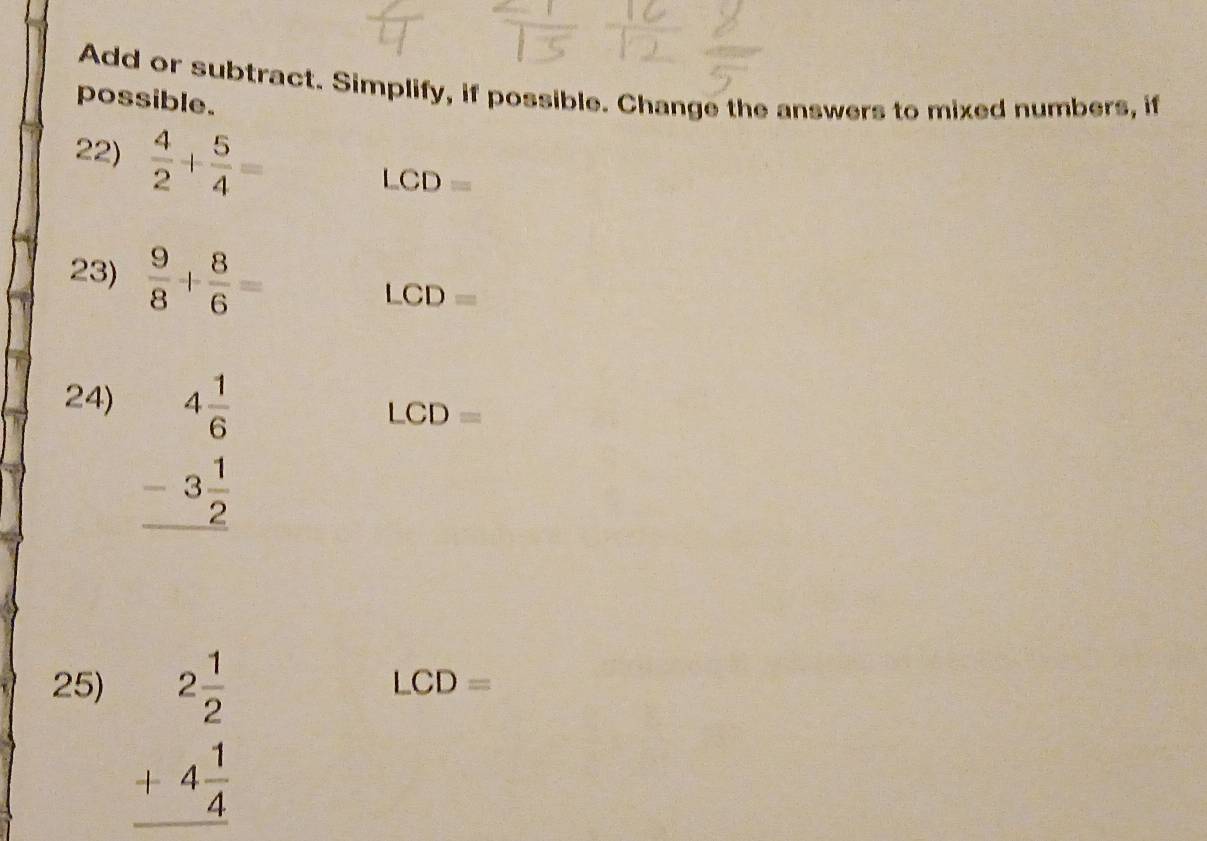 Add or subtract. Simplify, if possible. Change the answers to mixed numbers, if 
possible. 
22)  4/2 + 5/4 =
LCD=
23)  9/8 + 8/6 =
LCD=
24)
beginarrayr 4 1/6  -3 1/2  hline endarray
LCD=
25) LCD=
beginarrayr 2 1/2  +4 1/4  hline endarray