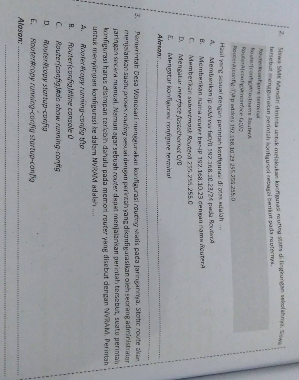 Siswa SMK Mandiri diminta untuk melakukan konfigurasi routing statis di lingkungan sekolahnya. Siswa
tersebut menggunakan perintah konfigurasi sebagai berikut pada routernya.
Router#configure terminal
Router(config)#hostname RouterA
RouterA(config)#interface fa0/0
RouterA(config-if)#ip addres 192.168.10.23 255.255.255.0
Hasil yang sesuai dengan perintah konfigurasi di atas adalah ....
A. Memberikan ip address fa0/0 192.168.10.23/24 pada RouterA
B. Memberikan nama router ber-IP 192.168.10.23 dengan nama RouterA
C. Memberikan subnetmask RouterA 255.255.255.0
D. Mengatur interface fastethernet 0/0
E. Mengatur konfigurasi configure terminal
Alasan:_
_
3. Pemerintah Desa Wonosari menggunakan konfigurasi routing statis pada jaringannya. Static route akan
menjalankan suatu proses routing sesuai dengan perintah yang dikonfigurasikan oleh seorang administrator
jaringan secara manual. Namun agar sebuah router dapat menjalankan perintah tersebut, suatu perintah
konfigurasi harus disimpan terlebih dahulu pada memori router yang disebut dengan NVRAM. Perintah
untuk menyimpan konfigurasi ke dalam NVRAM adalah ....
A. Router#copy running-config tftp
B. Router(config)#line console 0
C. Router(config)#do show running-config
D. Router#copy startup-config
E. Router#copy running-config startup-config
Alasan:_
_