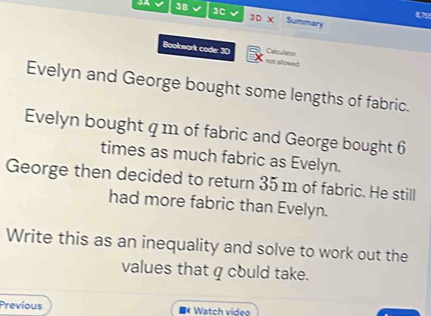 3C 3D X 
3B Summary 
0755 
Callculator 
Bookwork code: 3D not allowed 
Evelyn and George bought some lengths of fabric. 
Evelyn bought q m of fabric and George bought 6
times as much fabric as Evelyn. 
George then decided to return 35 m of fabric. He still 
had more fabric than Evelyn. 
Write this as an inequality and solve to work out the 
values that q could take. 
Previous Watch video