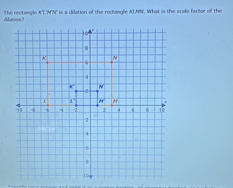 The rectangle K'L'M'N' is a dilation of the rectangle KLMN. What is the scale factor of the
Simplif your a n swer  and  wr i t e   i t   s  a   p ron e r  fr