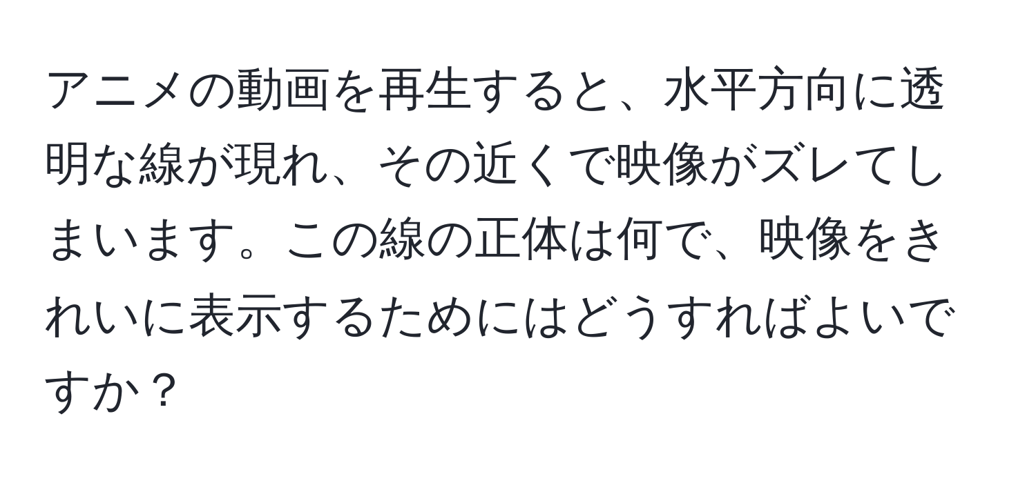 アニメの動画を再生すると、水平方向に透明な線が現れ、その近くで映像がズレてしまいます。この線の正体は何で、映像をきれいに表示するためにはどうすればよいですか？