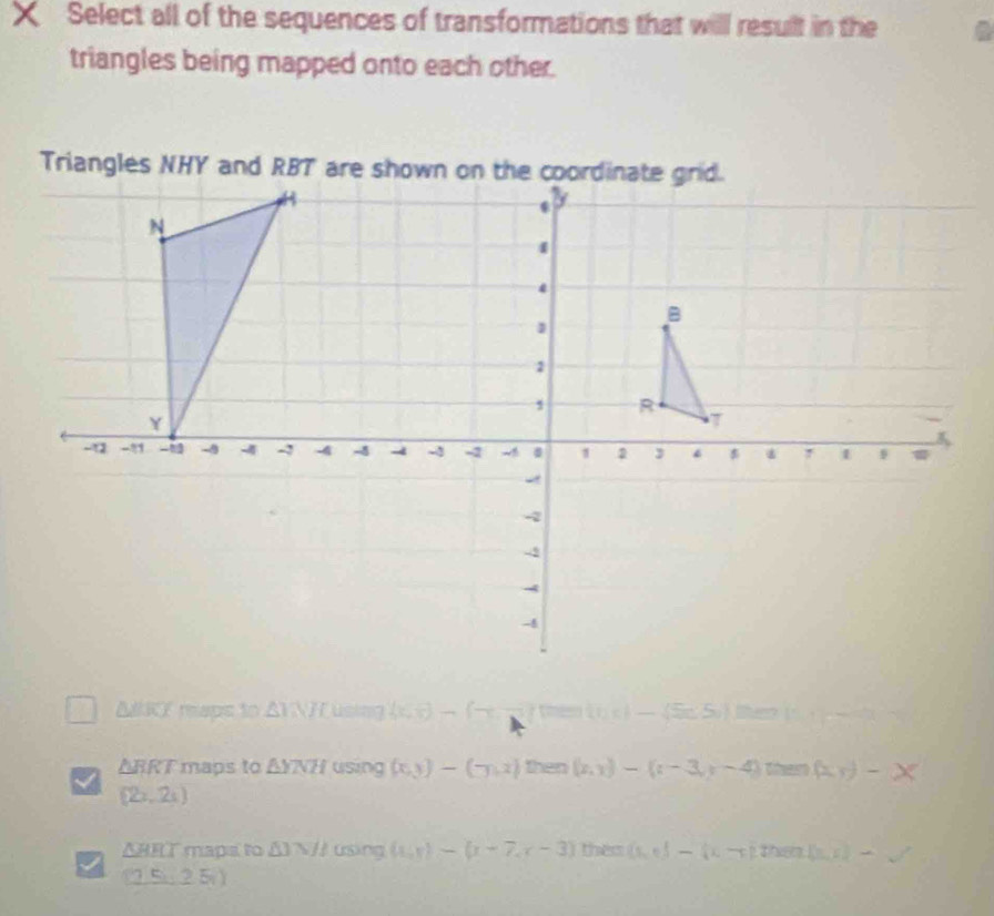 Select all of the sequences of transformations that will result in the
triangles being mapped onto each other.
△ BKX maps to △ INH using (x,t)-(x- v_k — (Sc S) them (
△ RRT maps to △ YNH using (x,y)-(-y,z) then (x,y)-(z-3,y-4) thar (x,y)-x
(2x,2s)
ARRT mapa to △ 3W/I using (x,y)-(x-7,x-3) them  s,t)-(2-p,2) then (ln x )-surd 
(25,25)