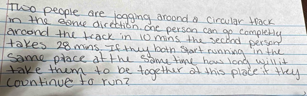 fwoo people are jogging aroond a circular track 
Im the some direction, one person can go completly 
aroond the track in 10 mins, the second person 
takes 28 mins. If they both start running in the 
some place if the some time how long will it 
take them to be together of this place it they 
countinue fo run?