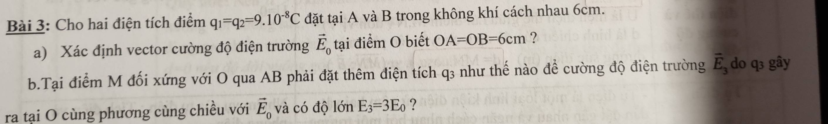 Cho hai điện tích điểm q_1=q_2=9.10^(-8)C đặt tại A và B trong không khí cách nhau 6cm. 
a) Xác định vector cường độ điện trường vector E_0 tại điểm O biết OA=OB=6cm ? 
b.Tại điểm M đối xứng với O qua AB phải đặt thêm điện tích q₃ như thế nào để cường độ điện trường vector E_3 do q₃ gây 
ra tại O cùng phương cùng chiều với vector E_0 và có độ lớn E_3=3E_0 ?