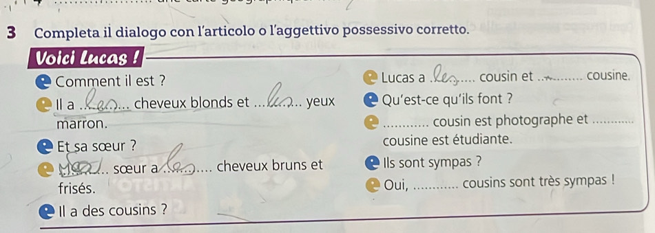 Completa il dialogo con l’articolo o l’aggettivo possessivo corretto. 
Voici Lucas ! 
Lucas a 
Comment il est ? _cousin et _cousine. 
la _cheveux blonds et _yeux Qu'est-ce qu'ils font ? 
marron. _cousin est photographe et_ 
Et sa sœur ? cousine est étudiante. 
_. sœur a _cheveux bruns et Ils sont sympas ? 
frisés. Oui, _cousins sont très sympas ! 
I a des cousins ?