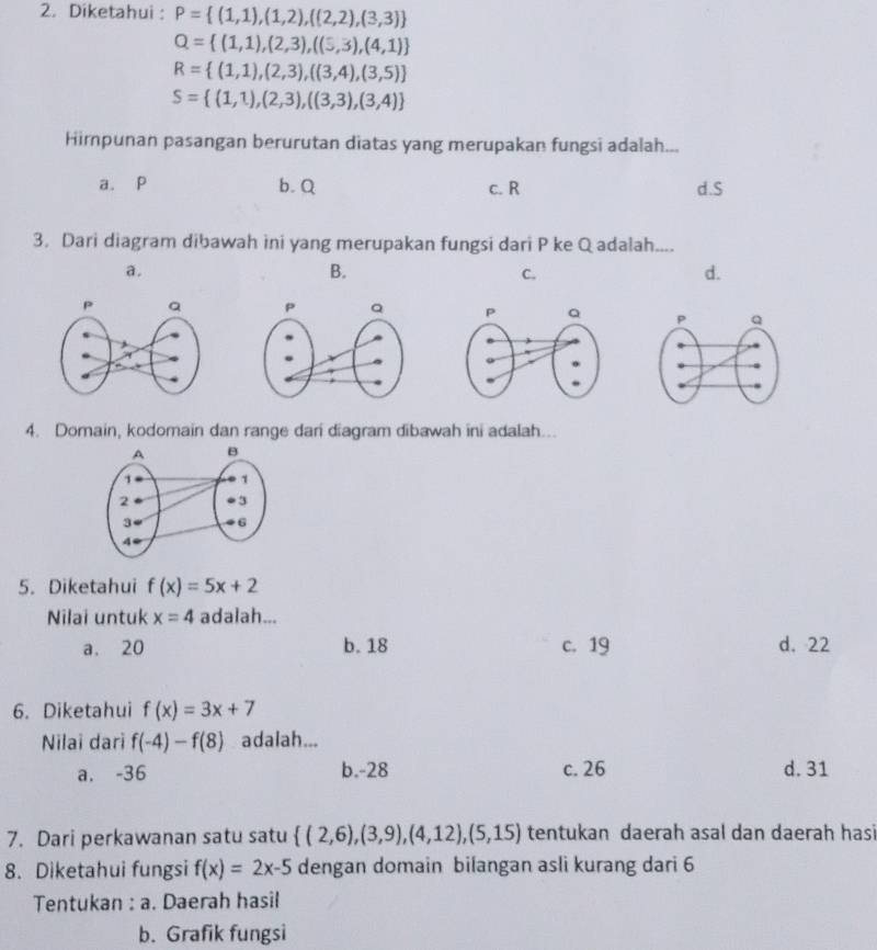 Diketahui : P= (1,1),(1,2),((2,2),(3,3)
Q= (1,1),(2,3),((5,3),(4,1)
R= (1,1),(2,3),((3,4),(3,5)
S= (1,1),(2,3),((3,3),(3,4)
Himpunan pasangan berurutan diatas yang merupakan fungsi adalah...
a. P b. Q c. R d. S
3. Dari diagram dibawah ini yang merupakan fungsi dari P ke Q adalah....
a.
B.
C.
d.

4. Domain, kodomain dan range dani diagram dibawah ini adalah...
5. Diketahui f(x)=5x+2
Nilai untuk x=4 adalah...
a. 20 b. 18 c. 19 d. 22
6. Diketahui f(x)=3x+7
Nilai dari f(-4)-f(8) adalah...
a. -36 b. -28 c. 26 d. 31
7. Dari perkawanan satu satu  (2,6),(3,9),(4,12),(5,15) tentukan daerah asal dan daerah hasi
8. Diketahui fungsi f(x)=2x-5 dengan domain bilangan asli kurang dari 6
Tentukan : a. Daerah hasil
b. Grafik fungsi