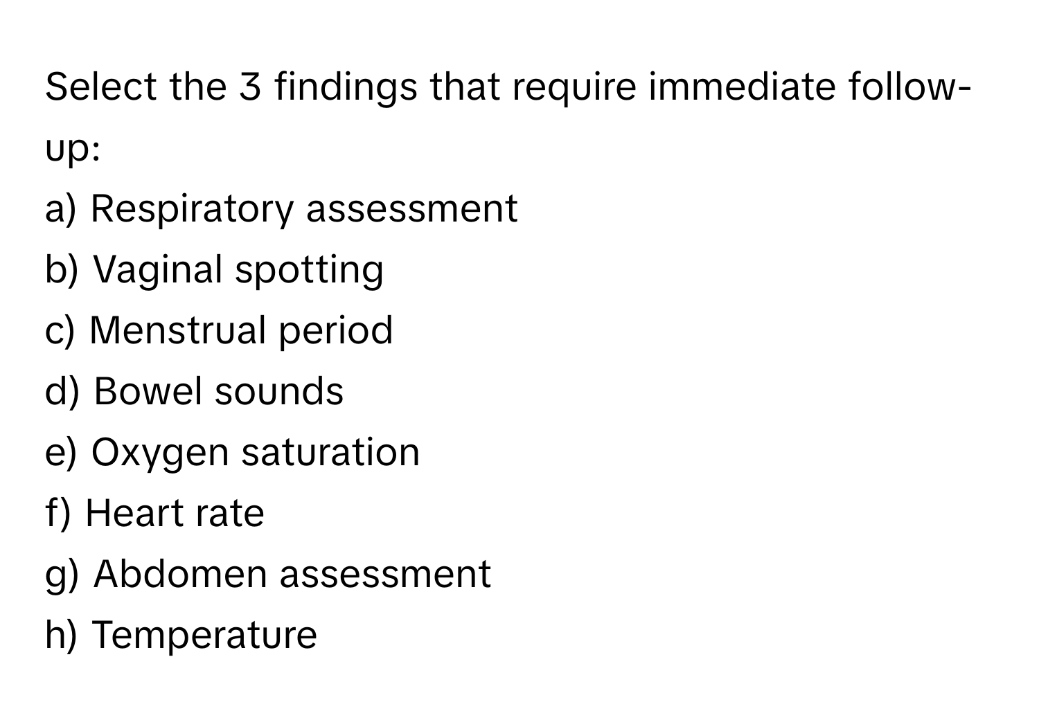 Select the 3 findings that require immediate follow-up:

a) Respiratory assessment
b) Vaginal spotting
c) Menstrual period
d) Bowel sounds
e) Oxygen saturation
f) Heart rate
g) Abdomen assessment
h) Temperature