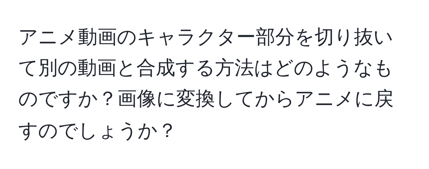 アニメ動画のキャラクター部分を切り抜いて別の動画と合成する方法はどのようなものですか？画像に変換してからアニメに戻すのでしょうか？