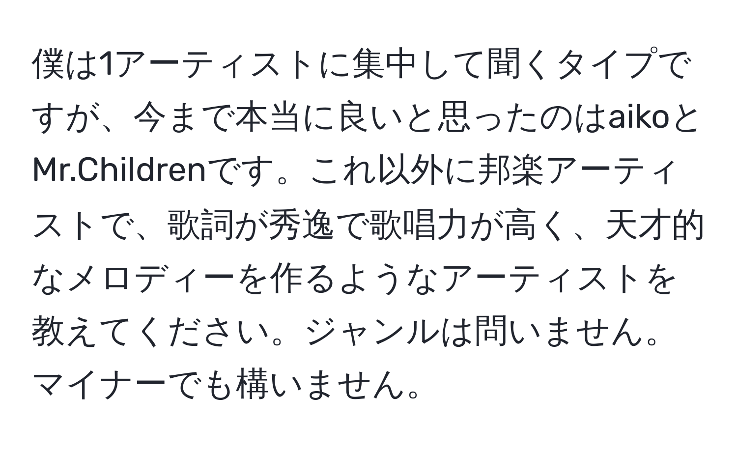 僕は1アーティストに集中して聞くタイプですが、今まで本当に良いと思ったのはaikoとMr.Childrenです。これ以外に邦楽アーティストで、歌詞が秀逸で歌唱力が高く、天才的なメロディーを作るようなアーティストを教えてください。ジャンルは問いません。マイナーでも構いません。