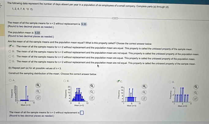 The following data represent the number of days absent per year in a population of six employees of a small company. Complete parts (a) through (d).
1,2, 4, 7, 8, 10 □
The mean of all the sample means for n=2 without replacement is 5.33 .
(Round to two decimal places as needed.)
The population mean is 5.33.
(Round to two decimal places as needed.)
Are the mean of all the sample means and the population mean equal? What is this property called? Choose the correct answer below.
A. The mean of all the sample means for n=2 without replacement and the population mean are equal. This property is called the unblased property of the sample mean.
B. The mean of all the sample means for n=2 without replacement and the population mean are not equal. This property is called the unbiased property of the population mean.
C. The mean of all the sample means for n=2 without replacement and the population mean are equal. This property is called the unblased property of the population mean.
D. The mean of all the sample means for n=2 without replacement and the population mean are not equal. This property is called the unbiased property of the sample mean.
(b) Repeat part (a) for all possible values of n=3
Construct the sampling distribution of the mean. Choose the correct answer below.
A
B.
C.
D.
2

.
11 6 11
Mean n=3 Maan (n=3)
The mean of all the sample means for n=3 without replacement is □
(Round to two decimal places as needed.)