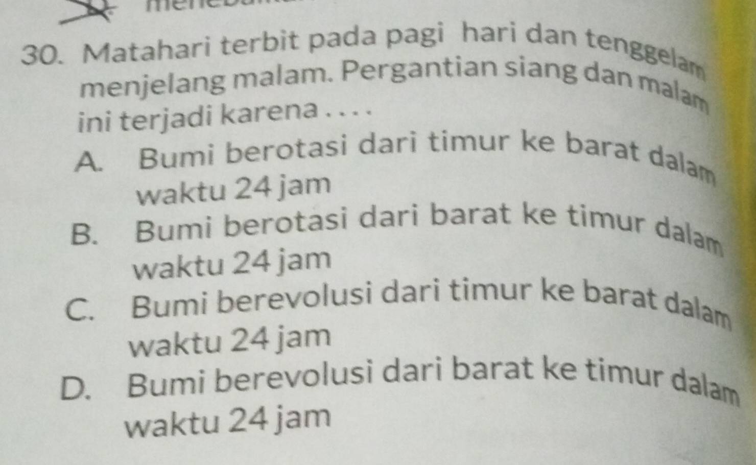 me
30. Matahari terbit pada pagi hari dan tenggelam
menjelang malam. Pergantian siang dan malam
ini terjadi karena . . . .
A. Bumi berotasi dari timur ke barat dalam
waktu 24 jam
B. Bumi berotasi dari barat ke timur dalam
waktu 24 jam
C. Bumi berevolusi dari timur ke barat dalam
waktu 24 jam
D. Bumi berevolusi dari barat ke timur dalam
waktu 24 jam