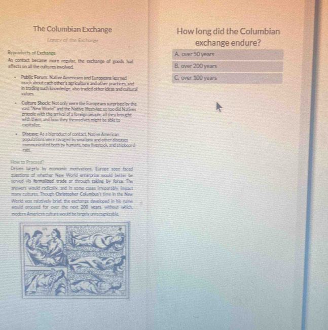 The Columbian Exchange How long did the Columbian
Legacy of the Exchange exchange endure?
Byproducts of Exchange A. over 50 years
As contact became more regular, the exchange of goods had
effects on all the cultures involved. B. over 200 years
Public Forum: Native Americans and Europeans learned C. over 100 years
much about each other's agriculture and other practices, and
in trading such knowledge, also traded other ideas and cultural
values
Culture Shock: Not only were the Europeans surprised by the
vast "New World" and the Native lifestyles: so too did Natives
grapple with the arrival of a foreign people, all they brought
with them, and how they themselves might be able to
capitalize
* Disease: As a biproduct of contact, Native American
populations were ravaged by smalipox and other diseases 
communicated both by humans, new livestock, and shipboard
rabs.
How to Proceed?
Driven largely by economic motivations, Europe soon faced
questions of whether New World enterprise would better be
served vis formalized trade or through taking by force. The
answers would radically, and in some cases irreparably impact
many cultures. Though Christopher Columbus's time in the New
World was relatively brief, the exchange developed in his name
would proceed for over the next 200 years, without which
modern American culture would be largely unrecognizable.