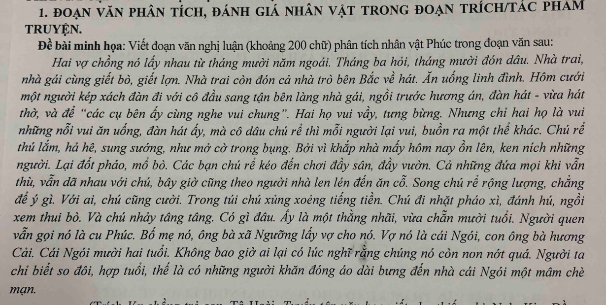 đoạN VăN pHâN tícH, đánH GIá nhâN vật tROnG đoẠN tRÍcH/TÁC phảm
TRUYÇN.
Đề bài minh họa: Viết đoạn văn nghị luận (khoảng 200 chữ) phân tích nhân vật Phúc trong đoạn văn sau:
Hai vợ chồng nó lấy nhau từ tháng mười năm ngoái. Tháng ba hỏi, tháng mười đón dâu. Nhà trai,
nhà gái cùng giết bò, giết lợn. Nhà trai còn đón cả nhà trò bên Bắc về hát. Ăn uống linh đình. Hôm cưới
một người kép xách đàn đi với cô đầu sang tận bên làng nhà gái, ngồi trước hương án, đàn hát - vừa hát
thờ, và để “các cụ bên ấy cùng nghe vui chung”. Hai họ vui vầy, tưng bừng. Nhưng chỉ hai họ là vui
những nỗi vui ăn uống, đàn hát ấy, mà cô dâu chú rể thì mỗi người lại vui, buồn ra một thể khác. Chú rể
thú lắm, hả hê, sung sướng, như mở cờ trong bụng. Bởi vì khắp nhà mấy hôm nay ồn lên, ken ních những
người. Lại đốt pháo, mổ bò. Các bạn chú rể kéo đến chơi đầy sân, đầy vườn. Cả những đứa mọi khi vẫn
thù, vẫn dã nhau với chú, bây giờ cũng theo người nhà len lén đến ăn cỗ. Song chú rể rộng lượng, chẳng
để ý gì. Với ai, chú cũng cười. Trong túi chú xủng xoẻng tiếng tiền. Chú đi nhặt pháo xì, đánh hú, ngồi
xem thui bò. Và chú nhảy tâng tâng. Có gì đâu. Ấy là một thằng nhãi, vừa chẵn mười tuổi. Người quen
vẫn gọi nó là cu Phúc. Bố mẹ nó, ông bà xã Ngưỡng lấy vợ cho nó. Vợ nó là cái Ngói, con ông bà hương
Cải. Cái Ngói mười hai tuổi. Không bao giờ ai lại có lúc nghĩ rằng chúng nó còn non nớt quá. Người ta
chi biết so đôi, hợp tuổi, thế là có những người khăn đóng áo dài bưng đến nhà cái Ngói một mâm chè
mạn.