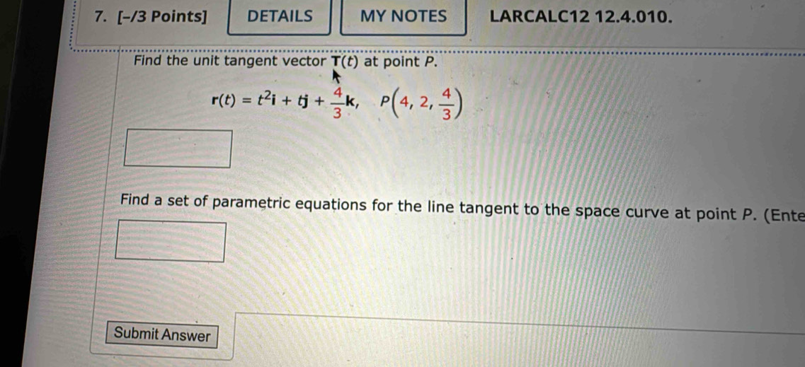 DETAILS MY NOTES LARCALC12 12.4.010. 
Find the unit tangent vector T(t) at point P.
r(t)=t^2i+tj+ 4/3 k,P(4,2, 4/3 )
Find a set of parametric equations for the line tangent to the space curve at point P. (Ente 
Submit Answer