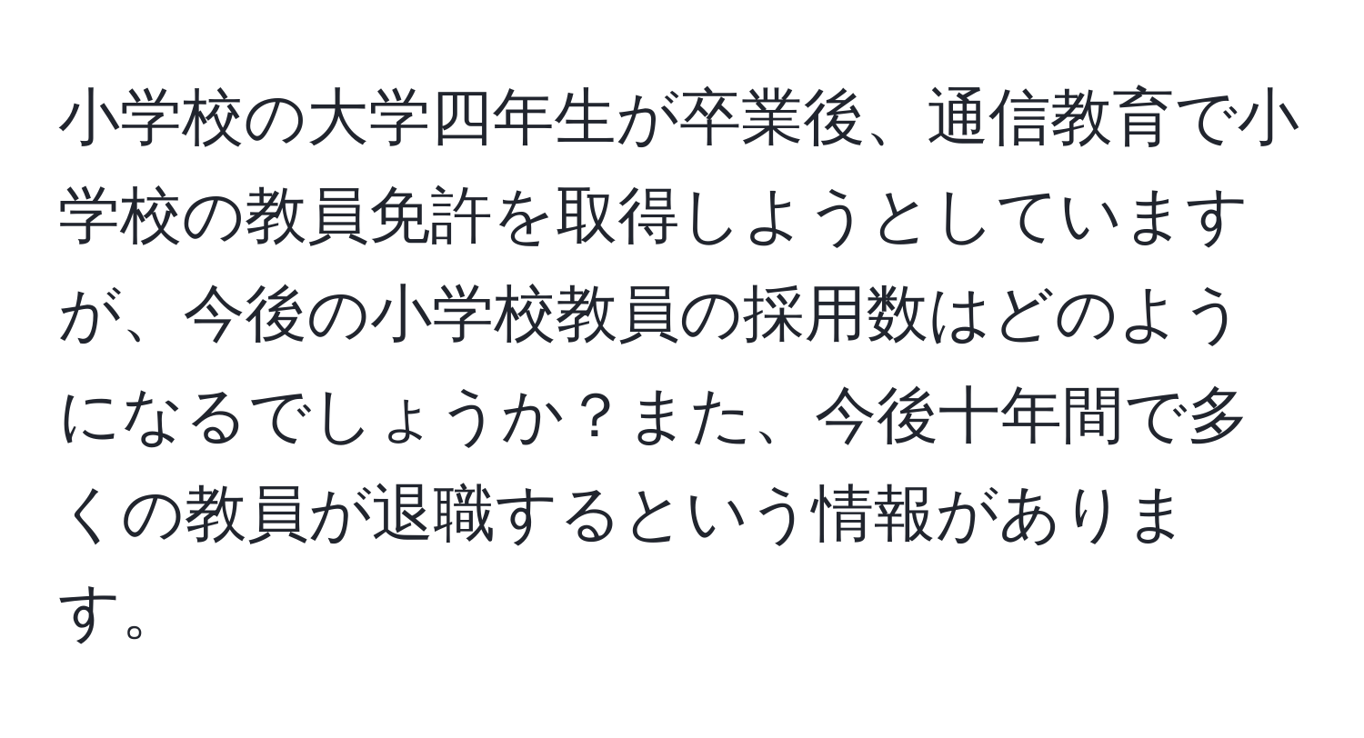 小学校の大学四年生が卒業後、通信教育で小学校の教員免許を取得しようとしていますが、今後の小学校教員の採用数はどのようになるでしょうか？また、今後十年間で多くの教員が退職するという情報があります。