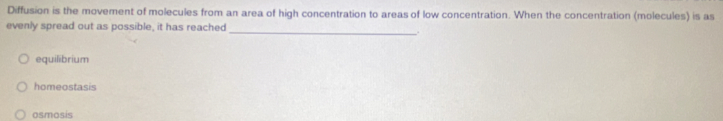 Diffusion is the movement of molecules from an area of high concentration to areas of low concentration. When the concentration (molecules) is as
evenly spread out as possible, it has reached
_.
equilibrium
homeostasis
osmosis