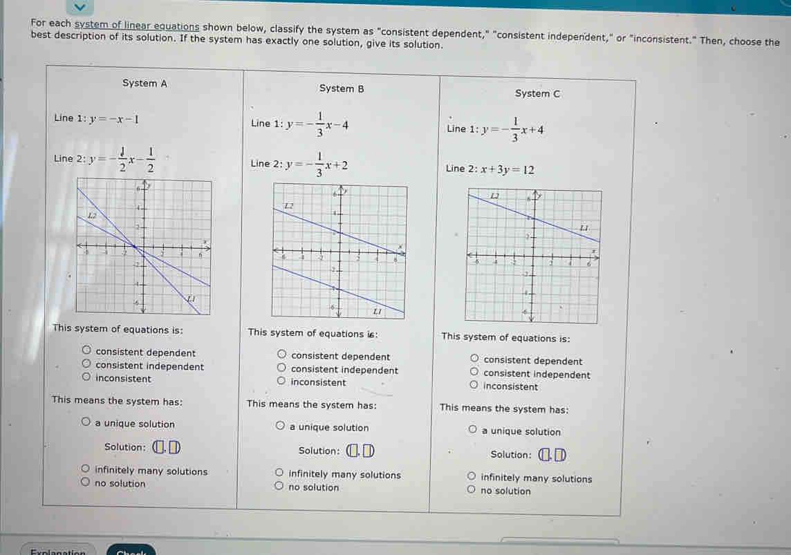 For each system of linear equations shown below, classify the system as "consistent dependent," "consistent independent," or "inconsistent." Then, choose the
best description of its solution. If the system has exactly one solution, give its solution.
System A System B System C
Line 1: y=-x-1 Line 1: y=- 1/3 x-4 1:y=- 1/3 x+4
Line
Line 2: :y=- 1/2 x- 1/2  Line 2: y=- 1/3 x+2 x+3y=12
Line 2:

This system of equations is: This system of equations is: This system of equations is:
consistent dependent consistent dependent consistent dependent
consistent independent consistent independent consistent independent
inconsistent inconsistent inconsistent
This means the system has: This means the system has: This means the system has:
a unique solution a unique solution a unique solution
Solution: C. D Solution: (□, □ Solution: []. D
infinitely many solutions infinitely many solutions infinitely many solutions
no solution no solution no solution
Eualegation