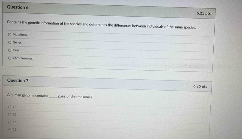 Contains the genetic information of the species and determines the differences between individuals of the same species.
Mutations
Genes
Cells
Chromosomes
Question 7 6.25 pts
A human genome contains _pairs of chromosomes
13
23
46
12