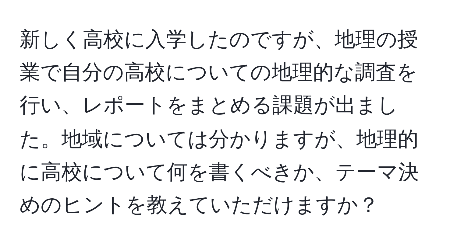 新しく高校に入学したのですが、地理の授業で自分の高校についての地理的な調査を行い、レポートをまとめる課題が出ました。地域については分かりますが、地理的に高校について何を書くべきか、テーマ決めのヒントを教えていただけますか？