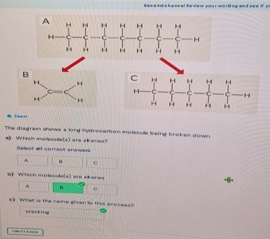 Secend chence! Review your warbing and see if y
B
H. H
C C
H H
4 Tua n
The diagram shows a long hydrocarbon molecule being broken down.
a) Which molecule(s) are alkanes?
Select all correct enswers
A B C
b) Which molecule(a) are akenes
A
c) What is the name given to this process?
cracking
L ee n t s