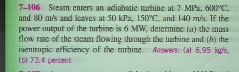 7-106 Steam enters an adiabatic turbine at 7 MPa, 600°C, 
and 80 m/s and leaves at 50 kPa, 150°C , and 140 m/s. If the 
power output of the turbine is 6 MW, determine (a) the mass 
flow rate of the steam flowing through the turbine and (b) the 
isentropic efficiency of the turbine. Answers: (a) 6.95 kg/s, 
(b) 73.4 percent