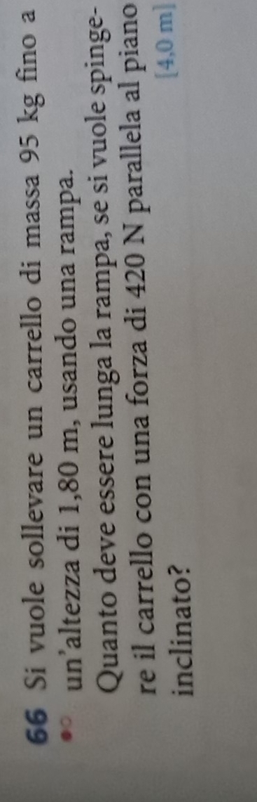 Si vuole sollevare un carrello di massa 95 kg fino a 
un’altezza di 1,80 m, usando una rampa. 
Quanto deve essere lunga la rampa, se si vuole spinge- 
re il carrello con una forza di 420 N parallela al piano 
inclinato? [4,0 m ]
