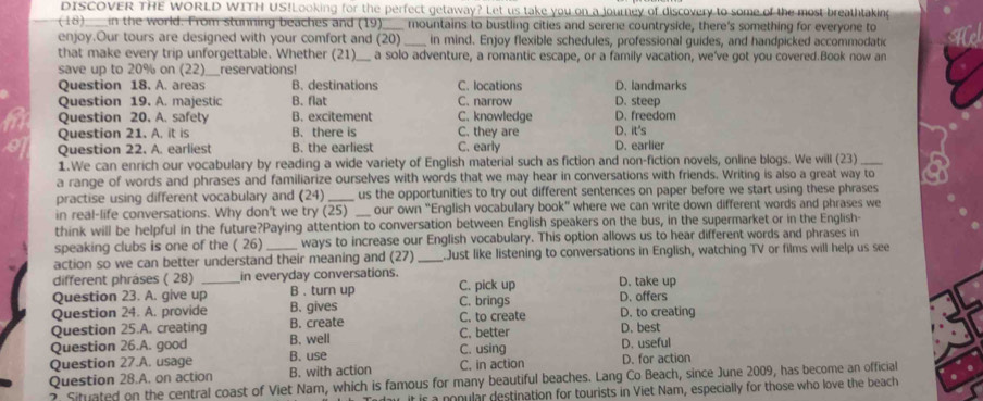 DISCOVER THE WORLD WITH US!Looking for the perfect getaway? Let us take you on a journey of discovery to some of the most breathtaking
(18) ____in the world. From stunning beaches and (19)___ mountains to bustling cities and serene countryside, there's something for everyone to
enjoy.Our tours are designed with your comfort and (20)_ in mind. Enjoy flexible schedules, professional guides, and handpicked accommodatio
that make every trip unforgettable. Whether (21)_ a solo adventure, a romantic escape, or a family vacation, we've got you covered.Book now an
save up to 20% on (22) reservations!
Question 18, A. areas B. destinations C. locations D. landmarks
Question 19. A. majestic B. flat C. narrow D. steep
Question 20. A. safely B. excitement C. knowledge D. freedom
Question 21. A. it is B. there is C. they are D. it's
Question 22. A. earliest B. the earliest C. early D. earlier
1.We can enrich our vocabulary by reading a wide variety of English material such as fiction and non-fiction novels, online blogs. We will (23)_
a range of words and phrases and familiarize ourselves with words that we may hear in conversations with friends. Writing is also a great way to
practise using different vocabulary and (24) _us the opportunities to try out different sentences on paper before we start using these phrases
in real-life conversations. Why don't we try (25) _our own "English vocabulary book” where we can write down different words and phrases we
think will be helpful in the future?Paying attention to conversation between English speakers on the bus, in the supermarket or in the English-
speaking clubs is one of the ( 26) ways to increase our English vocabulary. This option allows us to hear different words and phrases in
action so we can better understand their meaning and (27) _Just like listening to conversations in English, watching TV or films will help us see
different phräses ( 28) in everyday conversations.
Question 23. A. give up_ B 、 turn up C. pick up D. take up
Question 24. A. provide B. gives C. brings D. offers
Question 25.A. creating B. create C. to create D. to creating D. best
Question 26.A. good B. well C. better D. useful
Question 27.A. usage B. use C. using D. for action
Question 28.A. on action B. with action C. in action
? Situated on the central coast of Viet Nam, which is famous for many beautiful beaches. Lang Co Beach, since June 2009, has become an official
it is a nonular destination for tourists in Viet Nam, especially for those who love the beach