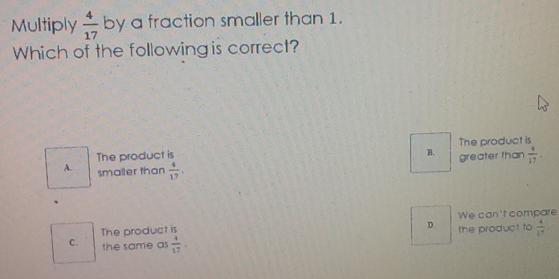 Multiply  4/17  by a fraction smaller than 1.
Which of the following is correct?
The product is The product is
B. greater than  4/17 .
A. smaller than  4/17 .
、
The product is We can't compare
D.
c. the same as  4/17 . the product to  4/17 