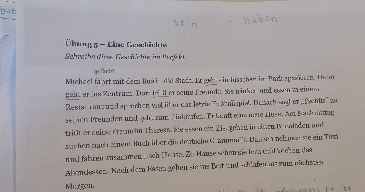 gab 
Übung 5 - Eine Geschichte 
Schreibe diese Geschichte im Perfekt. 
Michael fährt mit dem Bus in die Stadt. Er geht ein bisschen im Park spazieren. Dann 
geht er ins Zentrum. Dort trifft er seine Freunde. Sie trinken und essen in einem 
Restaurant und sprechen viel über das letzte Fußballspiel. Danach sagt er „Tschüs“ zu 
seinen Freunden und geht zum Einkaufen. Er kauft eine neue Hose. Am Nachmittag 
trifft er seine Freundin Theresa. Sie essen ein Eis, gehen in einen Buchladen und 
suchen nach einem Buch über die deutsche Grammatik. Danach nehmen sie ein Taxi 
und fahren zusammen nach Hause. Zu Hause sehen sie fern und kochen das 
Abendessen. Nach dem Essen gehen sie ins Bett und schlafen bis zum nächsten 
Morgen.