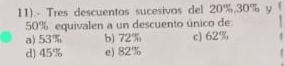 11).- Tres descuentos sucesivos del 20%, 30% y !
50% equivalen a un descuento único de:
a) 53% b) 72% c) 62%
d) 45% e) 82%