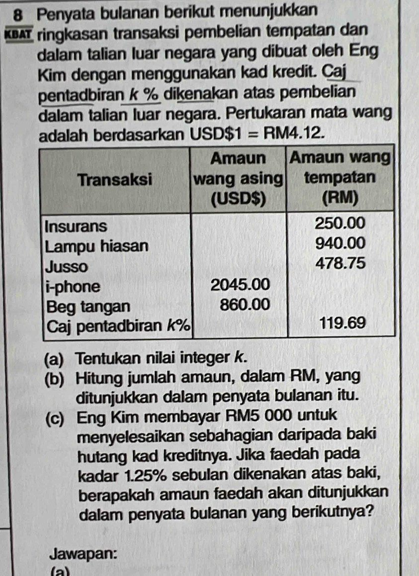 Penyata bulanan berikut menunjukkan 
KBAT ringkasan transaksi pembelian tempatan dan 
dalam talian luar negara yang dibuat oleh Eng 
Kim dengan menggunakan kad kredit. Caj 
pentadbiran k % dikenakan atas pembelian 
dalam talian luar negara. Pertukaran mata wang 
adalah berdasarkan USD$1=RM4.12. 
(a) Tentukan nilai integer k. 
(b) Hitung jumlah amaun, dalam RM, yang 
ditunjukkan dalam penyata bulanan itu. 
(c) Eng Kim membayar RM5 000 untuk 
menyelesaikan sebahagian daripada baki 
hutang kad kreditnya. Jika faedah pada 
kadar 1.25% sebulan dikenakan atas baki, 
berapakah amaun faedah akan ditunjukkan 
dalam penyata bulanan yang berikutnya? 
Jawapan: 
(a)