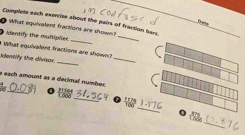 Complete each exercise about the pairs of fraction bars 
Date 
What equivalent fractions are shown? 
_ 
Identify the multiplier. 
_ 
What equivalent fractions are shown? 
Identify the divisor. 
_ 
_ 
e each amount as a decimal number. 
_  4/00 
_ 
6  31564/1,000 
_
 1176/100 
_ 
8  876/1,000 