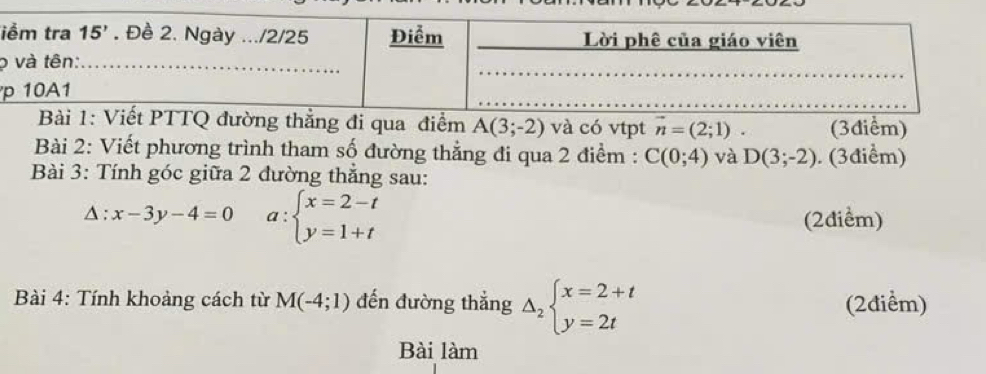 ọ
thẳng đi qua điểm A(3;-2) và có vtpt vector n=(2;1) l (3điểm)
Bài 2: Viết phương trình tham số đường thẳng đi qua 2 điểm : C(0;4) và D(3;-2). (3điểm)
Bài 3: Tính góc giữa 2 đường thẳng sau:
△ :x-3y-4=0 a:beginarrayl x=2-t y=1+tendarray.
(2điểm)
Bài 4: Tính khoảng cách từ M(-4;1) đến đường thẳng Delta _2beginarrayl x=2+t y=2tendarray. (2điểm)
Bài làm