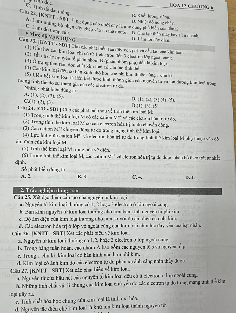 Tính độc.
HÓA 12 CHƯơNG 6
C. Tính dễ dát mỏng.
B. Khối lượng riêng.
Câu 22. [KNTT - SBT] Ứng dụng nào dưới dây là ứng dụng phổ biến của đồng?
D. Nhiệt độ nóng chảy.
A. Làm những bộ phận cấy ghép vào cơ thể người. B. Chế tạo thân máy bay siêu nhanh.
C. Làm đồ trang sức.
Mức độ VẠN DỤNG
D. Làm lõi dây đdiện.
Câu 23. [KNTT - SBT] Cho các phát biểu sau dây về vị trí và cấu tạo của kim loại:
(1) Hầu hết các kim loại chi có từ 1 electron đến 3 electron lớp ngoài cùng.
(2) Tất cả các nguyên tố phân nhóm B (phân nhóm phụ) đều là kim loại.
(3) Ở trạng thái rắn, đơn chất kim loại có cấu tạo tinh thể.
(4) Các kim loại đều có bán kính nhỏ hơn các phi kim thuộc cùng 1 chu kì.
(5) Liên kết kim loại là liên kết được hình thành giữa các nguyên tử và ion dương kim loại trong
mạng tinh thể do sự tham gia của các electron tự do.
Những phát biểu đúng là
A. (1), (2), (3), (5). B. (1), (2), (3),(4), (5).
C.(1), (2), (3). D.(1), (3), (5).
Câu 24. [CD - SBT] Cho các phát biểu sau về tinh thể kim loại M:
(1) Trong tinh thể kim loại M có các cation M^(n+) và các elctron hóa trị tự do.
(2) Trong tinh thể kim loại M có các electron hóa trị tự do chuyển động.
(3) Các cation M^(n+) chuyển động tự do trong mạng tinh thể kim loại.
(4) Lực hút giữa cation M^(n+) và electron hóa trị tự do trong tinh thể kim loại M phụ thuộc vào độ
âm điện của kim loại M.
(5) Tinh thể kim loại M trung hòa về điện.
(6) Trong tinh thể kim loại M, các cation M^(n+) và elctron hóa trị tự do được phân bố theo trật tự nhất
định.
Số phát biểu đúng là
A. 2. B. 3. C. 4. D. 1.
2. Trắc nghiệm đúng - sai
Câu 25. Xét đặc điểm cấu tạo của nguyên tử kim loại.
a. Nguyên tử kim loại thường có 1, 2 hoặc 3 electron ở lớp ngoài cùng.
b. Bán kính nguyên tử kim loại thường nhỏ hơn bán kính nguyên tử phi kim.
c. Độ âm điện của kim loại thường nhỏ hơn so với độ âm điện của phi kim.
d. Các electron hóa trị ở lớp vỏ ngoài cùng của kim loại chịu lực đầy yếu của hạt nhân.
Câu 26. [KNTT - SBT] Xét các phát biểu về kim loại.
a. Nguyên tử kim loại thường có 1,2, hoặc 3 electron ở lớp ngoài cùng.
b. Trong bảng tuần hoàn, các nhóm A bao gồm các nguyên tố s và nguyên tố p.
c. Trong 1 chu kì, kim loại có bán kính nhỏ hơn phi kim.
d. Kim loại có ánh kim do các electron tự do phản xạ ánh sáng nhìn thấy được.
Câu 27. [KNTT - SBT] Xét các phát biểu về kim loại.
a. Nguyên tử của hầu hết các nguyên tố kim loại đều có ít electron ở lớp ngoài cùng.
b. Những tính chất vật lí chung của kim loại chủ yếu do các electron tự do trong mạng tinh thể kim
loại gây ra.
c. Tính chất hóa học chung của kim loại là tính oxi hóa.
d. Nguyên tắc điều chế kim loại là khử ion kim loại thành nguyên tử.