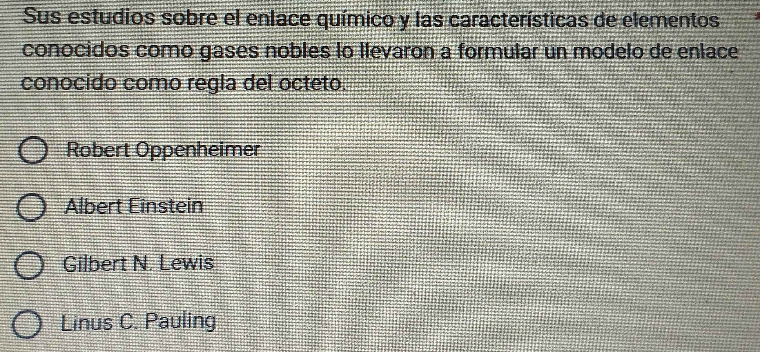 Sus estudios sobre el enlace químico y las características de elementos
conocidos como gases nobles lo Ilevaron a formular un modelo de enlace
conocido como regla del octeto.
Robert Oppenheimer
Albert Einstein
Gilbert N. Lewis
Linus C. Pauling