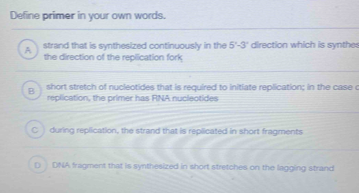 Define primer in your own words.
strand that is synthesized continuously in the 5'-3' direction which is synthes
the direction of the replication fork
B short stretch of nucleotides that is required to initiate replication; in the case c
replication, the primer has RNA nucleotides
C during replication, the strand that is replicated in short fragments
D DNA fragment that is synthesized in short stretches on the lagging strand