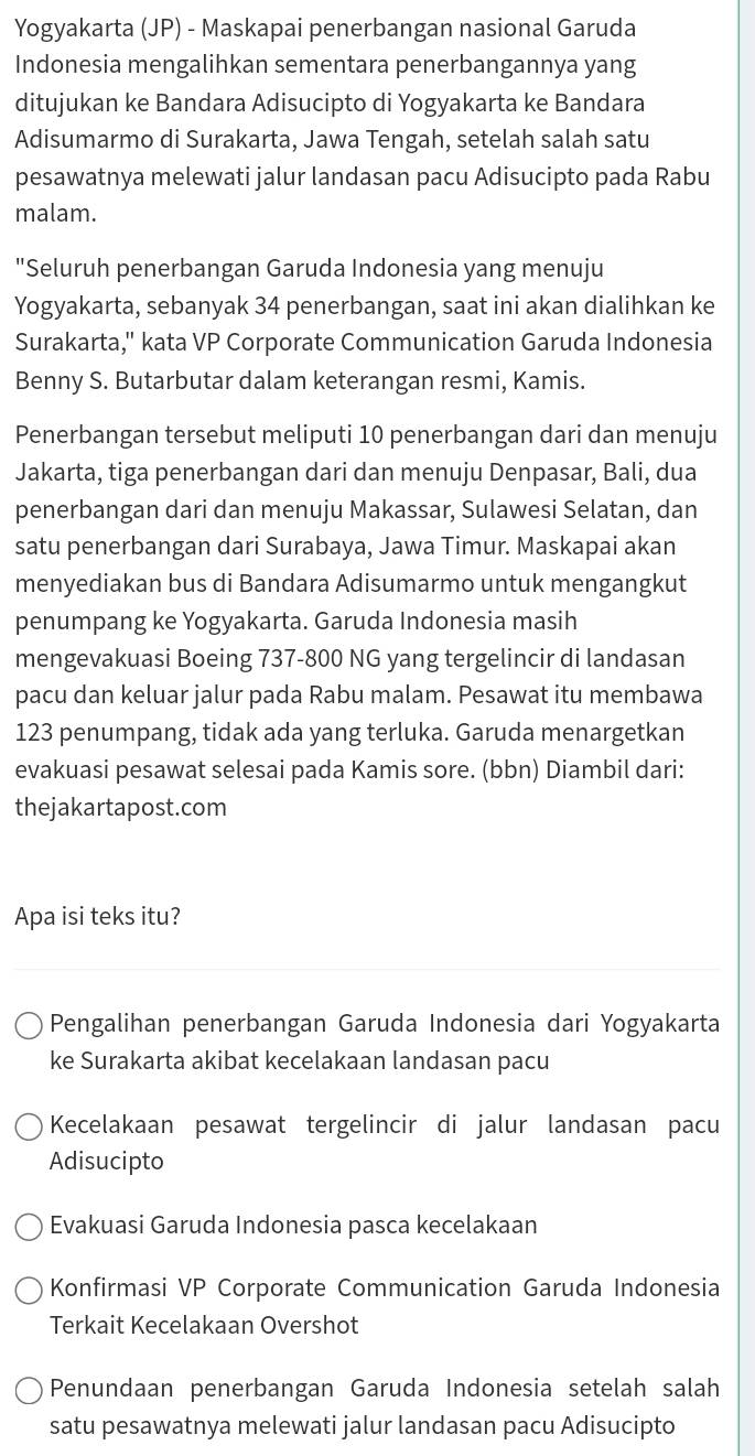 Yogyakarta (JP) - Maskapai penerbangan nasional Garuda
Indonesia mengalihkan sementara penerbangannya yang
ditujukan ke Bandara Adisucipto di Yogyakarta ke Bandara
Adisumarmo di Surakarta, Jawa Tengah, setelah salah satu
pesawatnya melewati jalur landasan pacu Adisucipto pada Rabu
malam.
"Seluruh penerbangan Garuda Indonesia yang menuju
Yogyakarta, sebanyak 34 penerbangan, saat ini akan dialihkan ke
Surakarta,'' kata VP Corporate Communication Garuda Indonesia
Benny S. Butarbutar dalam keterangan resmi, Kamis.
Penerbangan tersebut meliputi 10 penerbangan dari dan menuju
Jakarta, tiga penerbangan dari dan menuju Denpasar, Bali, dua
penerbangan dari dan menuju Makassar, Sulawesi Selatan, dan
satu penerbangan dari Surabaya, Jawa Timur. Maskapai akan
menyediakan bus di Bandara Adisumarmo untuk mengangkut
penumpang ke Yogyakarta. Garuda Indonesia masih
mengevakuasi Boeing 737-800 NG yang tergelincir di landasan
pacu dan keluar jalur pada Rabu malam. Pesawat itu membawa
123 penumpang, tidak ada yang terluka. Garuda menargetkan
evakuasi pesawat selesai pada Kamis sore. (bbn) Diambil dari:
thejakartapost.com
Apa isi teks itu?
Pengalihan penerbangan Garuda Indonesia dari Yogyakarta
ke Surakarta akibat kecelakaan landasan pacu
Kecelakaan pesawat tergelincir di jalur landasan pacu
Adisucipto
Evakuasi Garuda Indonesia pasca kecelakaan
Konfirmasi VP Corporate Communication Garuda Indonesia
Terkait Kecelakaan Overshot
Penundaan penerbangan Garuda Indonesia setelah salah
satu pesawatnya melewati jalur landasan pacu Adisucipto