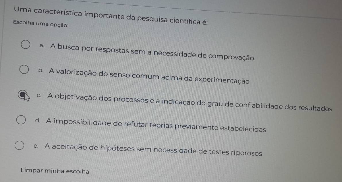 Uma característica importante da pesquisa científica é:
Escolha uma opção:
a. A busca por respostas sem a necessidade de comprovação
b. A valorização do senso comum acima da experimentação
c. A objetivação dos processos e a indicação do grau de confiabilidade dos resultados
d. A impossibilidade de refutar teorias previamente estabelecidas
e. A aceitação de hipóteses sem necessidade de testes rigorosos
Limpar minha escolha