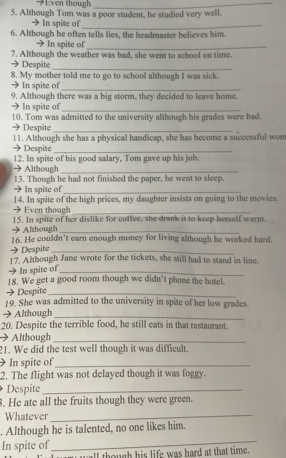 →Even though_ 
5. Although Tom was a poor student, he studied very well. 
→ In spite of_ 
6. Although he often tells lies, the headmaster believes him. 
→ In spite of_ 
7. Although the weather was bad, she went to school on time. 
→ Despite_ 
8. My mother told me to go to school although I was sick. 
→ In spite of_ 
9. Although there was a big storm, they decided to leave home. 
→ In spite of_ 
10. Tom was admitted to the university although his grades were bad. 
→ Despite_ 
11. Although she has a physical handicap, she has become a successful wom 
→ Despite_ 
12. In spite of his good salary, Tom gave up his job. 
→ Although_ 
13. Though he had not finished the paper, he went to sleep. 
→ In spite of_ 
14. In spite of the high prices, my daughter insists on going to the movies. 
→ Even though_ 
15. In spite of her dislike for coffee, she drank it to keep herself warm. 
→ Although_ 
16. He couldn’t earn enough money for living although he worked hard. 
→Despite_ 
17. Although Jane wrote for the tickets, she still had to stand in line. 
> In spite of_ 
18. We get a good room though we didn’t phone the hotel. 
→ Despite_ 
19. She was admitted to the university in spite of her low grades. 
→ Although_ 
20. Despite the terrible food, he still eats in that restaurant. 
→Although_ 
21. We did the test well though it was difficult. 
> In spite of_ 
2. The flight was not delayed though it was foggy. 
Despite_ 
3. He ate all the fruits though they were green. 
Whatever_ 
. Although he is talented, no one likes him. 
In spite of 
_ 
wall though his life was hard at that time.