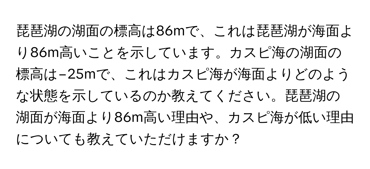 琵琶湖の湖面の標高は86mで、これは琵琶湖が海面より86m高いことを示しています。カスピ海の湖面の標高は−25mで、これはカスピ海が海面よりどのような状態を示しているのか教えてください。琵琶湖の湖面が海面より86m高い理由や、カスピ海が低い理由についても教えていただけますか？