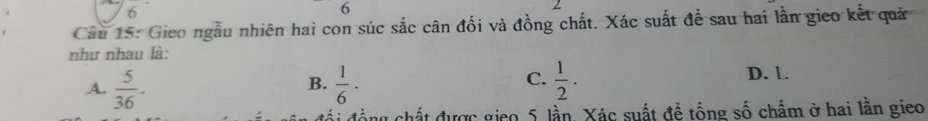 6
6
2
Câu 15: Gieo ngẫu nhiên hai con súc sắc cân đối và đồng chất. Xác suất để sau hai lần gieo kết quả
như nhau là:
A.  5/36 .  1/6 ·
B.
C.  1/2 .
D. 1.
i đồng chất được gieo 5. lần. Xác suất để tổng số chấm ở hai lần gieo