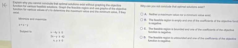 Explain why you cannot conclude that optimal solutions exist without graphing the objective Why can you not conclude that optimal solutions exist?
function for various feasible solutions. Graph the feasible region and use graphs of the objective
function for various values of z to determine the maximum value and the minimum value, if they
exist. A. Neither a maximum value nor a minimum value exist.
Minimize and maximize B. The feasible region is empty and one of the coefficients of the objective func
is negative.
z=x-y
C. The feasible region is bounded and one of the coefficients of the objective
Subject to x-4y≥ 0 function is negative.
D. The feasible region is unbounded and one of the coefficients of the objective
2x-y≥ 42 function is negative.
x,y≥ 0