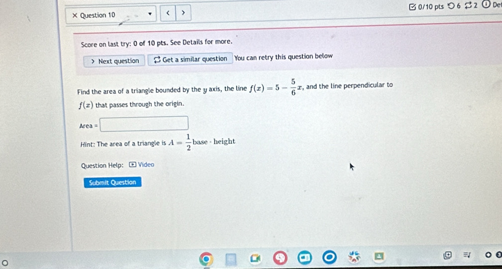 × Question 10 < > 0/10 pts つ 6 $ 2 odot De 
Score on last try: 0 of 10 pts. See Details for more. 
> Next question Get a similar question You can retry this question below 
Find the area of a triangle bounded by the y axis, the line f(x)=5- 5/6 x , and the line perpendicular to
f(x) that passes through the origin.
Area=□
Hint: The area of a triangle is A= 1/2 base· height
Question Help: O Vídeo 
Submit Question