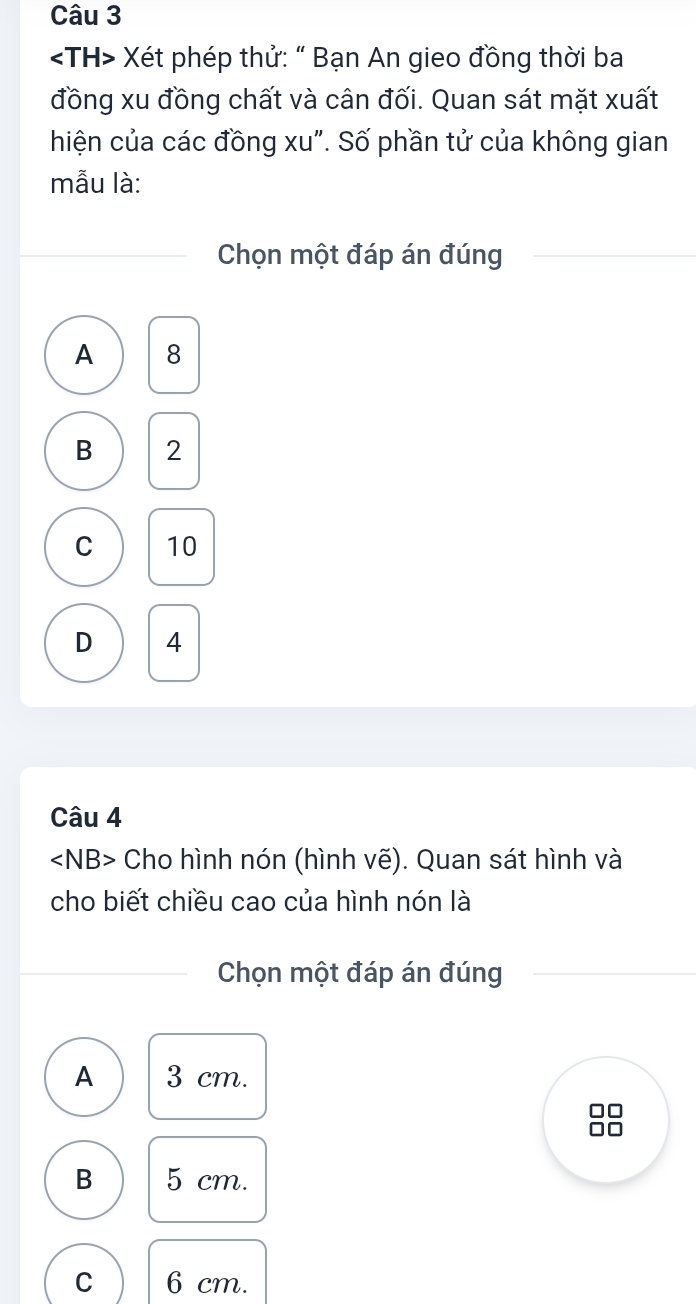 Xét phép thử: " Bạn An gieo đồng thời ba
đồng xu đồng chất và cân đối. Quan sát mặt xuất
hiện của các đồng xu". Số phần tử của không gian
mẫu là:
Chọn một đáp án đúng
A 8
B 2
C 10
D 4
Câu 4
∠ NB> Cho hình nón (hình vẽ). Quan sát hình và
cho biết chiều cao của hình nón là
Chọn một đáp án đúng
A 3 cm.
B 5 cm.
C 6 cm.