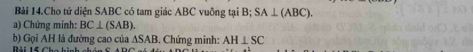 Bài 14.Cho tứ diện SABC có tam giác ABC vuông tại B; SA⊥ (ABC). 
a) Chứng minh: BC⊥ (SAB). 
b) Gọi AH là đường cao của △ SAB. Chứng minh: AH⊥ SC
Bải 15 Cho hình a