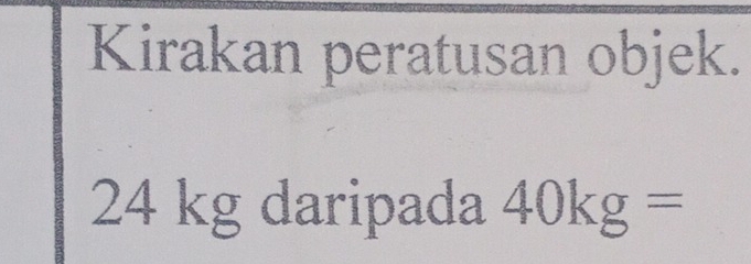 Kirakan peratusan objek.
24 kg daripada 40kg=