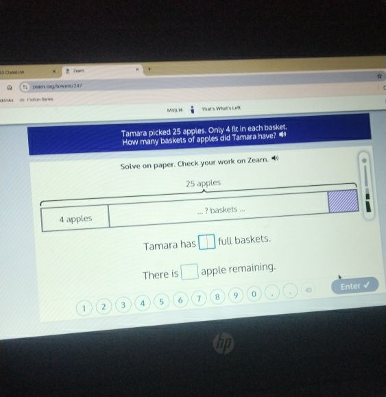 com 
53 ClasaLinh + 
. zearn.org/towers/247 
cklishs cton fere 
M3jL14 That's What's Left 
Tamara picked 25 apples. Only 4 fit in each basket. 
How many baskets of apples did Tamara have? 
Solve on paper. Check your work on Zearn.
25 apples
4 apples ? baskets ... frac  
Tamara has □ full baskets. 
There is □ apple remaining. 
Enter
1 2 3 4 5 6 7 8 9 0